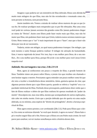 Imagine o que poderia ser um ministério de Elias dobrado. Eliseu sem dúvida faz
muito mais milagres do que Elias, mas não foi tão reconhecido e renomado como ele,
nem perante os homens, nem perante Deus.
       Assim também nós. Temos a missão de realizar obras maiores do que as que Je-
sus fez. De realizar prodígios mais estupendos que os por Ele efetuados. Mas uma coisa
você pode ter certeza. Jamais seremos tão grandes como Ele. Jamais poderemos chegar
ao status de “Divino”. Assim com Eliseu pode fazer muito mais que Elias, mas não foi
maior que Elias, nós podemos fazer mais que Cristo, todavia nunca seremos maiores que
Cristo. Nisto vemos que o “ser” é mais importante do que o “fazer”, mas que o fazer não
deixa por isso de ser necessário.
       Todavia, existe um milagre, ao qual nunca poderemos transpor. Um milagre, que
nem mesmo o santo Enoque poderia realizar: O milagre da salvação da humanidade.
Esse, é marca registrada de Jesus! Por isso, faça o seu melhor para Deus, de o seu me-
lhor... De o seu melhor para Deus, porque Ele já de o seu melhor para você: Jesus Cristo
naquela cruz!

Subindo: Na carruagem e na cruz. 2 Rs 2.9-14
       Bom, agora já conhecemos um pouco a respeito de Elias, o grande homem de
Deus. Também vimos um pouco sobre Eliseu, o jovem rico que recebeu um chamado e
sem hesitar seguiu o mestre. Precisamos agora entender um pouco melhor como foi que
ele veio a receber a transferência desse ministério. Antes, gostaria apenas de citar, que
algumas pessoas dizem que o que Eliseu queria, quando se referiu a “espírito” era a ca-
pacidade intelectual de Elias. Partindo desse pressuposto, poderíamos dizer então que o
fato de Eliseu realizar o dobro do que Elias realizou foi apenas resultado do “poder da
mente”. Desculpem-me, mas essa idéia, mesmo que acompanhada de outras explicações,
não cabe em minha mente. Creio que a porção dobrada que ele queria era uma unção
dobrada, ou no mínimo, uma espécie de “direito de primogênito”, direito a herança espi-
ritual de Elias.
       Elias agora estava prestes a ser arrebatado (2Rs 2.1). Pede para Eliseu que o dei-
xe. Era como se estivesse dizendo “se você quer desistir, é agora ou nunca”. Eliseu bate o
pé e resolve seguir Elias até o fim. Parece que o Eliseu era um Pedro mais crente. Se você
parar para analisar, vai ver muitas semelhanças entre a história desses dois.



Pr. Sidinei Bühler Kauer - www.missoes.org – Elias e Eliseu; Jesus e eu.
 