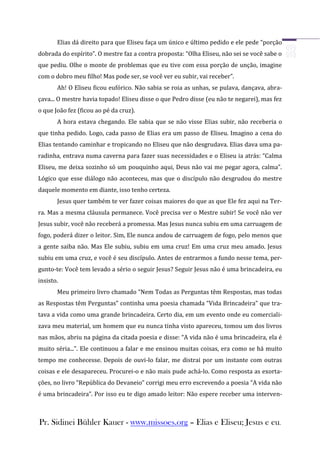 Elias dá direito para que Eliseu faça um único e último pedido e ele pede “porção
dobrada do espírito”. O mestre faz a contra proposta: “Olha Eliseu, não sei se você sabe o
que pediu. Olhe o monte de problemas que eu tive com essa porção de unção, imagine
com o dobro meu filho! Mas pode ser, se você ver eu subir, vai receber”.
       Ah! O Eliseu ficou eufórico. Não sabia se roia as unhas, se pulava, dançava, abra-
çava... O mestre havia topado! Eliseu disse o que Pedro disse (eu não te negarei), mas fez
o que João fez (ficou ao pé da cruz).
       A hora estava chegando. Ele sabia que se não visse Elias subir, não receberia o
que tinha pedido. Logo, cada passo de Elias era um passo de Eliseu. Imagino a cena do
Elias tentando caminhar e tropicando no Eliseu que não desgrudava. Elias dava uma pa-
radinha, entrava numa caverna para fazer suas necessidades e o Eliseu ia atrás: “Calma
Eliseu, me deixa sozinho só um pouquinho aqui, Deus não vai me pegar agora, calma”.
Lógico que esse diálogo não aconteceu, mas que o discípulo não desgrudou do mestre
daquele momento em diante, isso tenho certeza.
       Jesus quer também te ver fazer coisas maiores do que as que Ele fez aqui na Ter-
ra. Mas a mesma cláusula permanece. Você precisa ver o Mestre subir! Se você não ver
Jesus subir, você não receberá a promessa. Mas Jesus nunca subiu em uma carruagem de
fogo, poderá dizer o leitor. Sim, Ele nunca andou de carruagem de fogo, pelo menos que
a gente saiba não. Mas Ele subiu, subiu em uma cruz! Em uma cruz meu amado. Jesus
subiu em uma cruz, e você é seu discípulo. Antes de entrarmos a fundo nesse tema, per-
gunto-te: Você tem levado a sério o seguir Jesus? Seguir Jesus não é uma brincadeira, eu
insisto.
       Meu primeiro livro chamado “Nem Todas as Perguntas têm Respostas, mas todas
as Respostas têm Perguntas” continha uma poesia chamada “Vida Brincadeira” que tra-
tava a vida como uma grande brincadeira. Certo dia, em um evento onde eu comerciali-
zava meu material, um homem que eu nunca tinha visto apareceu, tomou um dos livros
nas mãos, abriu na página da citada poesia e disse: “A vida não é uma brincadeira, ela é
muito séria...”. Ele continuou a falar e me ensinou muitas coisas, era como se há muito
tempo me conhecesse. Depois de ouvi-lo falar, me distrai por um instante com outras
coisas e ele desapareceu. Procurei-o e não mais pude achá-lo. Como resposta as exorta-
ções, no livro “República do Devaneio” corrigi meu erro escrevendo a poesia “A vida não
é uma brincadeira”. Por isso eu te digo amado leitor: Não espere receber uma interven-



Pr. Sidinei Bühler Kauer - www.missoes.org – Elias e Eliseu; Jesus e eu.
 