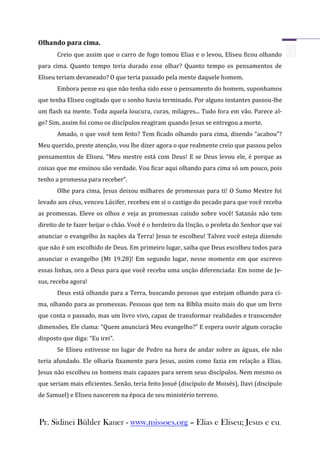 Olhando para cima.
       Creio que assim que o carro de fogo tomou Elias e o levou, Eliseu ficou olhando
para cima. Quanto tempo teria durado esse olhar? Quanto tempo os pensamentos de
Eliseu teriam devaneado? O que teria passado pela mente daquele homem.
       Embora pense eu que não tenha sido esse o pensamento do homem, suponhamos
que tenha Eliseu cogitado que o sonho havia terminado. Por alguns instantes passou-lhe
um flash na mente. Toda aquela loucura, curas, milagres... Tudo fora em vão. Parece al-
go? Sim, assim foi como os discípulos reagiram quando Jesus se entregou a morte.
       Amado, o que você tem feito? Tem ficado olhando para cima, dizendo “acabou”?
Meu querido, preste atenção, vou lhe dizer agora o que realmente creio que passou pelos
pensamentos de Eliseu. “Meu mestre está com Deus! E se Deus levou ele, é porque as
coisas que me ensinou são verdade. Vou ficar aqui olhando para cima só um pouco, pois
tenho a promessa para receber”.
       Olhe para cima, Jesus deixou milhares de promessas para ti! O Sumo Mestre foi
levado aos céus, venceu Lúcifer, recebeu em si o castigo do pecado para que você receba
as promessas. Eleve os olhos e veja as promessas caindo sobre você! Satanás não tem
direito de te fazer beijar o chão. Você é o herdeiro da Unção, o profeta do Senhor que vai
anunciar o evangelho às nações da Terra! Jesus te escolheu! Talvez você esteja dizendo
que não é um escolhido de Deus. Em primeiro lugar, saiba que Deus escolheu todos para
anunciar o evangelho (Mt 19.28)! Em segundo lugar, nesse momento em que escrevo
essas linhas, oro a Deus para que você receba uma unção diferenciada: Em nome de Je-
sus, receba agora!
       Deus está olhando para a Terra, buscando pessoas que estejam olhando para ci-
ma, olhando para as promessas. Pessoas que tem na Bíblia muito mais do que um livro
que conta o passado, mas um livro vivo, capaz de transformar realidades e transcender
dimensões. Ele clama: “Quem anunciará Meu evangelho?” E espera ouvir algum coração
disposto que diga: “Eu irei”.
       Se Eliseu estivesse no lugar de Pedro na hora de andar sobre as águas, ele não
teria afundado. Ele olharia fixamente para Jesus, assim como fazia em relação a Elias.
Jesus não escolheu os homens mais capazes para serem seus discípulos. Nem mesmo os
que seriam mais eficientes. Senão, teria feito Josué (discípulo de Moisés), Davi (discípulo
de Samuel) e Eliseu nascerem na época de seu ministério terreno.



Pr. Sidinei Bühler Kauer - www.missoes.org – Elias e Eliseu; Jesus e eu.
 