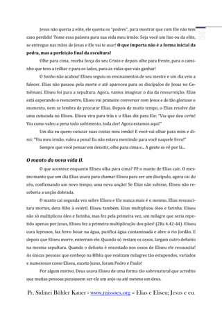 Jesus não queria a elite, ele queria os “podres”, para mostrar que com Ele não tem
caso perdido! Tome essa palavra para sua vida meu irmão: Seja você um lixo ou da elite,
se entregue nas mãos de Jesus e Ele vai te usar! O que importa não é a forma inicial da
pedra, mas a perfeição final da escultura!
       Olhe para cima, receba força do seu Cristo e depois olhe para frente, para o cami-
nho que tens a trilhar e para os lados, para as vidas que vais ganhar!
       O Sonho não acabou! Eliseu seguiu os ensinamentos de seu mestre e um dia veio a
falecer. Elias não passou pela morte e até apareceu para os discípulos de Jesus no Ge-
tsêmani. Eliseu foi para a sepultura. Agora, vamos imaginar o dia da ressurreição. Elias
está esperando o reencontro, Eliseu vai primeiro conversar com Jesus e de tão glorioso o
momento, nem se lembra de procurar Elias. Depois de muito tempo, o Elias resolve dar
uma cutucada no Eliseu. Eliseu vira para trás e o Elias diz para Ele: “Viu que deu certo!
Viu como valeu a pena todo sofrimento, toda dor! Agora estamos aqui!”
       Um dia eu quero cutucar suas costas meu irmão! E você vai olhar para mim e di-
rei: “Viu meu irmão, valeu a pena! Eu não estava mentindo para você naquele livro!”
       Sempre que você pensar em desistir, olhe para cima e... A gente se vê por lá...

O manto da nova vida II.
       O que acontece enquanto Eliseu olha para cima? Vê o manto de Elias cair. O mes-
mo manto que um dia Elias usara para chamar Eliseu para ser um discípulo, agora cai do
céu, confirmando um novo tempo, uma nova unção! Se Elias não subisse, Eliseu não re-
ceberia a unção dobrada.
       O manto cai segunda vez sobre Eliseu e Ele nunca mais é o mesmo. Elias ressusci-
tara mortos, dera filho à estéril. Eliseu também. Elias multiplicou óleo e farinha. Eliseu
não só multiplicou óleo e farinha, mas fez pela primeira vez, um milagre que seria repe-
tido apenas por Jesus, Eliseu fez a primeira multiplicação dos pães! (2Rs 4.42-44). Eliseu
cura leprosos, faz ferro boiar na água, purifica água contaminada e abre o rio Jordão. E
depois que Eliseu morre, enterram ele. Quando só restam os ossos, largam outro defunto
na mesma sepultura. Quando o defunto é encostado nos ossos de Eliseu ele ressuscita!
As únicas pessoas que conheço na Bíblia que realizam milagres tão estupendos, variados
e numerosos como Eliseu, exceto Jesus, foram Pedro e Paulo!
       Por algum motivo, Deus usava Eliseu de uma forma tão sobrenatural que acredito
que muitas pessoas pensassem ser ele um anjo ou até mesmo um deus.


Pr. Sidinei Bühler Kauer - www.missoes.org – Elias e Eliseu; Jesus e eu.
 