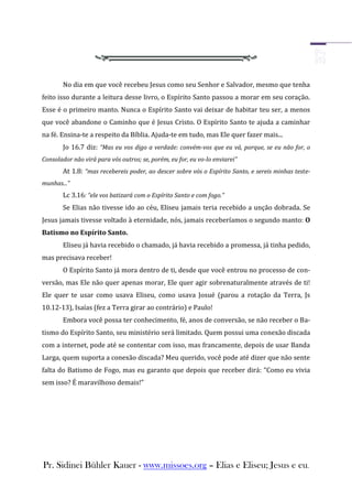 No dia em que você recebeu Jesus como seu Senhor e Salvador, mesmo que tenha
feito isso durante a leitura desse livro, o Espírito Santo passou a morar em seu coração.
Esse é o primeiro manto. Nunca o Espírito Santo vai deixar de habitar teu ser, a menos
que você abandone o Caminho que é Jesus Cristo. O Espírito Santo te ajuda a caminhar
na fé. Ensina-te a respeito da Bíblia. Ajuda-te em tudo, mas Ele quer fazer mais...
       Jo 16.7 diz: “Mas eu vos digo a verdade: convém-vos que eu vá, porque, se eu não for, o
Consolador não virá para vós outros; se, porém, eu for, eu vo-lo enviarei”
       At 1.8: “mas recebereis poder, ao descer sobre vós o Espírito Santo, e sereis minhas teste-
munhas...”
       Lc 3.16: “ele vos batizará com o Espírito Santo e com fogo.”
       Se Elias não tivesse ido ao céu, Eliseu jamais teria recebido a unção dobrada. Se
Jesus jamais tivesse voltado à eternidade, nós, jamais receberíamos o segundo manto: O
Batismo no Espírito Santo.
       Eliseu já havia recebido o chamado, já havia recebido a promessa, já tinha pedido,
mas precisava receber!
       O Espírito Santo já mora dentro de ti, desde que você entrou no processo de con-
versão, mas Ele não quer apenas morar, Ele quer agir sobrenaturalmente através de ti!
Ele quer te usar como usava Eliseu, como usava Josué (parou a rotação da Terra, Js
10.12-13), Isaías (fez a Terra girar ao contrário) e Paulo!
       Embora você possa ter conhecimento, fé, anos de conversão, se não receber o Ba-
tismo do Espírito Santo, seu ministério será limitado. Quem possui uma conexão discada
com a internet, pode até se contentar com isso, mas francamente, depois de usar Banda
Larga, quem suporta a conexão discada? Meu querido, você pode até dizer que não sente
falta do Batismo de Fogo, mas eu garanto que depois que receber dirá: “Como eu vivia
sem isso? É maravilhoso demais!”




Pr. Sidinei Bühler Kauer - www.missoes.org – Elias e Eliseu; Jesus e eu.
 