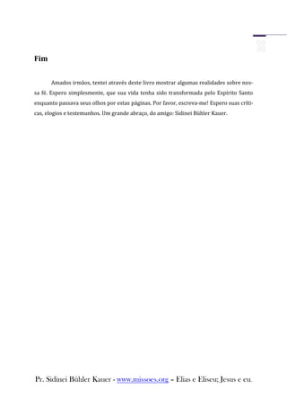 Fim


      Amados irmãos, tentei através deste livro mostrar algumas realidades sobre nos-
sa fé. Espero simplesmente, que sua vida tenha sido transformada pelo Espírito Santo
enquanto passava seus olhos por estas páginas. Por favor, escreva-me! Espero suas críti-
cas, elogios e testemunhos. Um grande abraço, do amigo: Sidinei Bühler Kauer.




Pr. Sidinei Bühler Kauer - www.missoes.org – Elias e Eliseu; Jesus e eu.
 
