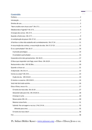 Conteúdo
Prefácio.................................................................................................................................................... 2
Introdução ............................................................................................................................................... 2
Direitos de uso......................................................................................................................................... 2
“Nem orvalho nem chuva cairá” 1Rs 17.1............................................................................................... 4
Obedecendo e fugindo? I Rs 17.3............................................................................................................ 5
A terapia dos corvos. 1Rs 17.4 ................................................................................................................ 7
Quando a fonte seca. 1Rs 17.7 ................................................................................................................ 9
A multiplicação do pouco 1Rs 17.12. .................................................................................................... 10
A farinha e o óleo não acabarão até o arrebatamento. 1Rs 17.14 ....................................................... 11
A ressurreição dos sonhos; a ressurreição da vida. 1Rs 17.17-23 ........................................................ 12
És tu o perturbador? 1Rs 18.17 ............................................................................................................. 14
   A pressão psicológica. ....................................................................................................................... 14
   O verdadeiro perturbador. ................................................................................................................ 15
Coxeando entre dois pensamentos. 1Rs 18.21 ..................................................................................... 17
O Deus que responder com fogo, esse é Deus. 1Rs 18.24 .................................................................... 18
Restaurando o altar. 1RS 18.30ss .......................................................................................................... 20
Quando a chuva cai. .............................................................................................................................. 21
A depressão. 1Rs 19.1-4 ........................................................................................................................ 22
Corvos ou anjos? 1Rs 19.5 ..................................................................................................................... 23
   O pão do céu. 1RS 19.6-8 ................................................................................................................. 24
O monte e a caverna. 1RS 19.8-9 .......................................................................................................... 24
Você não fará tudo sozinho................................................................................................................... 26
Elias e Eliseu; Jesus e Eu. ....................................................................................................................... 27
   O manto da nova vida. 1Rs 19.19 ...................................................................................................... 27
   Deixando tudo para trás. 1Rs 19.20-21 ............................................................................................. 28
   O tempo é curto. ............................................................................................................................... 29
   Novas vestes 2Rs 1.8 ......................................................................................................................... 30
   Maiores coisas farás. ......................................................................................................................... 31
   Subindo: Na carruagem e na cruz. 2 Rs 2.9-14.................................................................................. 32
       Olhando para cima. ....................................................................................................................... 35
   O manto da nova vida II. ................................................................................................................... 36
Fim ......................................................................................................................................................... 38


Pr. Sidinei Bühler Kauer - www.missoes.org – Elias e Eliseu; Jesus e eu.
 
