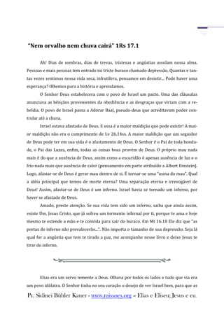 “Nem orvalho nem chuva cairá” 1Rs 17.1

       Ah! Dias de sombras, dias de trevas, tristezas e angústias assolam nossa alma.
Pessoas e mais pessoas tem entrado no triste buraco chamado depressão. Quantas e tan-
tas vezes sentimos nossa vida seca, infrutífera, pensamos em desistir... Pode haver uma
esperança? Olhemos para a história e aprendamos.
       O Senhor Deus estabelecera com o povo de Israel um pacto. Uma das cláusulas
anunciava as bênçãos provenientes da obediência e as desgraças que viriam com a re-
beldia. O povo de Israel passa a Adorar Baal, pseudo-deus que acreditavam poder con-
trolar até a chuva.
       Israel estava afastado de Deus. E essa é a maior maldição que pode existir! A mai-
or maldição não era o cumprimento de Lv 26.14ss. A maior maldição que um seguidor
de Deus pode ter em sua vida é o afastamento de Deus. O Senhor é o Pai de toda bonda-
de, o Pai das Luzes, enfim, todas as coisas boas provém de Deus. O próprio mau nada
mais é do que a ausência de Deus, assim como a escuridão é apenas ausência de luz e o
frio nada mais que ausência de calor (pensamento em parte atribuído a Albert Einstein).
Logo, afastar-se de Deus é gerar mau dentro de si. É tornar-se uma “usina do mau”. Qual
a idéia principal que temos de morte eterna? Uma separação eterna e irrevogável de
Deus! Assim, afastar-se de Deus é um inferno. Israel havia se tornado um inferno, por
haver se afastado de Deus.
       Amado, preste atenção. Se sua vida tem sido um inferno, saiba que ainda assim,
existe Um, Jesus Cristo, que já sofreu um tormento infernal por ti, porque te ama e hoje
mesmo te estende a mão e te convida para sair do buraco. Em Mt 16.18 Ele diz que “as
portas do inferno não prevalecerão...”. Não importa o tamanho de sua depressão. Seja lá
qual for a angústia que tem te tirado a paz, me acompanhe nesse livro e deixe Jesus te
tirar do inferno.




       Elias era um servo temente a Deus. Olhava por todos os lados e tudo que via era
um povo idólatra. O Senhor tinha no seu coração o desejo de ver Israel bem, para que as

Pr. Sidinei Bühler Kauer - www.missoes.org – Elias e Eliseu; Jesus e eu.
 