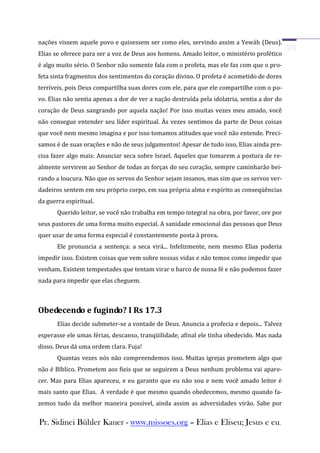 nações vissem aquele povo e quisessem ser como eles, servindo assim a Yewáh (Deus).
Elias se oferece para ser a voz de Deus aos homens. Amado leitor, o ministério profético
é algo muito sério. O Senhor não somente fala com o profeta, mas ele faz com que o pro-
feta sinta fragmentos dos sentimentos do coração divino. O profeta é acometido de dores
terríveis, pois Deus compartilha suas dores com ele, para que ele compartilhe com o po-
vo. Elias não sentia apenas a dor de ver a nação destruída pela idolatria, sentia a dor do
coração de Deus sangrando por aquela nação! Por isso muitas vezes meu amado, você
não consegue entender seu líder espiritual. Às vezes sentimos da parte de Deus coisas
que você nem mesmo imagina e por isso tomamos atitudes que você não entende. Preci-
samos é de suas orações e não de seus julgamentos! Apesar de tudo isso, Elias ainda pre-
cisa fazer algo mais: Anunciar seca sobre Israel. Aqueles que tomarem a postura de re-
almente servirem ao Senhor de todas as forças do seu coração, sempre caminharão bei-
rando a loucura. Não que os servos do Senhor sejam insanos, mas sim que os servos ver-
dadeiros sentem em seu próprio corpo, em sua própria alma e espírito as conseqüências
da guerra espiritual.
       Querido leitor, se você não trabalha em tempo integral na obra, por favor, ore por
seus pastores de uma forma muito especial. A sanidade emocional das pessoas que Deus
quer usar de uma forma especial é constantemente posta à prova.
       Ele pronuncia a sentença: a seca virá... Infelizmente, nem mesmo Elias poderia
impedir isso. Existem coisas que vem sobre nossas vidas e não temos como impedir que
venham. Existem tempestades que tentam virar o barco de nossa fé e não podemos fazer
nada para impedir que elas cheguem.



Obedecendo e fugindo? I Rs 17.3
       Elias decide submeter-se a vontade de Deus. Anuncia a profecia e depois... Talvez
esperasse ele umas férias, descanso, tranqüilidade, afinal ele tinha obedecido. Mas nada
disso. Deus dá uma ordem clara. Fuja!
       Quantas vezes nós não compreendemos isso. Muitas igrejas prometem algo que
não é Bíblico. Prometem aos fieis que se seguirem a Deus nenhum problema vai apare-
cer. Mas para Elias apareceu, e eu garanto que eu não sou e nem você amado leitor é
mais santo que Elias. A verdade é que mesmo quando obedecemos, mesmo quando fa-
zemos tudo da melhor maneira possível, ainda assim as adversidades virão. Sabe por


Pr. Sidinei Bühler Kauer - www.missoes.org – Elias e Eliseu; Jesus e eu.
 