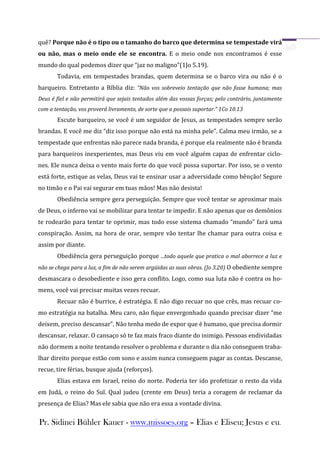 quê? Porque não é o tipo ou o tamanho do barco que determina se tempestade virá
ou não, mas o meio onde ele se encontra. E o meio onde nos encontramos é esse
mundo do qual podemos dizer que “jaz no maligno”(1Jo 5.19).
       Todavia, em tempestades brandas, quem determina se o barco vira ou não é o
barqueiro. Entretanto a Bíblia diz: “Não vos sobreveio tentação que não fosse humana; mas
Deus é fiel e não permitirá que sejais tentados além das vossas forças; pelo contrário, juntamente
com a tentação, vos proverá livramento, de sorte que a possais suportar.” 1Co 10.13
       Escute barqueiro, se você é um seguidor de Jesus, as tempestades sempre serão
brandas. E você me diz “diz isso porque não está na minha pele”. Calma meu irmão, se a
tempestade que enfrentas não parece nada branda, é porque ela realmente não é branda
para barqueiros inexperientes, mas Deus viu em você alguém capaz de enfrentar ciclo-
nes. Ele nunca deixa o vento mais forte do que você possa suportar. Por isso, se o vento
está forte, estique as velas, Deus vai te ensinar usar a adversidade como bênção! Segure
no timão e o Pai vai segurar em tuas mãos! Mas não desista!
       Obediência sempre gera perseguição. Sempre que você tentar se aproximar mais
de Deus, o inferno vai se mobilizar para tentar te impedir. E não apenas que os demônios
te rodearão para tentar te oprimir, mas todo esse sistema chamado “mundo” fará uma
conspiração. Assim, na hora de orar, sempre vão tentar lhe chamar para outra coisa e
assim por diante.
       Obediência gera perseguição porque ...todo aquele que pratica o mal aborrece a luz e
não se chega para a luz, a fim de não serem argüidas as suas obras. (Jo 3.20) O obediente sempre
desmascara o desobediente e isso gera conflito. Logo, como sua luta não é contra os ho-
mens, você vai precisar muitas vezes recuar.
       Recuar não é burrice, é estratégia. E não digo recuar no que crês, mas recuar co-
mo estratégia na batalha. Meu caro, não fique envergonhado quando precisar dizer “me
deixem, preciso descansar”. Não tenha medo de expor que é humano, que precisa dormir
descansar, relaxar. O cansaço só te faz mais fraco diante do inimigo. Pessoas endividadas
não dormem a noite tentando resolver o problema e durante o dia não conseguem traba-
lhar direito porque estão com sono e assim nunca conseguem pagar as contas. Descanse,
recue, tire férias, busque ajuda (reforços).
       Elias estava em Israel, reino do norte. Poderia ter ido profetizar o resto da vida
em Judá, o reino do Sul. Qual judeu (crente em Deus) teria a coragem de reclamar da
presença de Elias? Mas ele sabia que não era essa a vontade divina.

Pr. Sidinei Bühler Kauer - www.missoes.org – Elias e Eliseu; Jesus e eu.
 