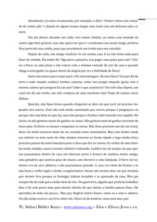 Atualmente, já estou acostumado, por exemplo, a dizer “Senhor estou com vonta-
de de comer pão” e depois de algum tempo chegar uma irmã com um delicioso pão ca-
seiro.
         Um dia desses durante um culto, orei assim: Senhor, eu estou com vontade de
comer algo bem gostoso, mas não quero ter que ir a nenhuma casa muito longe, preferia
ficar perto de casa, então, peço que providencie um irmão para me convidar.
         Depois do culto, um amigo resolveu vir em minha casa. E eu não tinha nada para
fazer de comida. Ele então diz “liga para a pizzaria, vou pagar uma pizza para nós”! Gló-
ria a Deus, eu amo pizza e não estava com a mínima vontade de sair de casa e quando
chega o entregador eu quase chorei de alegria por ver a fidelidade de Deus!
         Outro dia estava para viajar para o RS choraminguei: Ah meu Deus! Vou pro RS de
novo e todo mundo conhece minhas camisas, como vou pregar naquela igreja com a
mesma camisa que pregava há um ano? Sabe o que aconteceu? Uns três dias depois, um
casal me dá um cartão, um vale compras de uma excelente loja! Viajei de camisa nova!
Aleluia.
         Querido, não fique bravo quando chegarem os dias em que você vai precisar de-
pender dos outros. Você não está sendo sustentado por corvos porque é preguiçoso ou
porque não seja bom no que faz, mas sim porque o Senhor está tratando seu orgulho. No
início, eu não gostava muito de ganhar as coisas. Não gostava nem de ganhar presente de
meus pais. Preferia eu mesmo conquistar as coisas. Mas Deus precisou um dia me tratar
disso. Eu tinha reservas antes de ser enviado como missionário. Mas com minha renda
era inferior ao meu custo de vida, minhas reservas se foram rápido e logo minha força
precisou passar da conta bancária para o Deus que fez os corvos. Eu venho de uma famí-
lia muito simples, nunca tivemos dinheiro sobrando. Lembro-me do tempo em que ape-
nas possuíamos dentro de casa um televisor preto e branco de madeira muito antigo,
uma geladeira que parecia peça de museu, um chuveiro e uma lâmpada. O forro do ba-
nheiro era de saco plástico e não possuíamos privada. A casa era cheia de frestas e se
não fosse o velho fogão a lenha, congelaríamos. Houve até mesmo dias em que tivemos
que dormir fora porque as formigas tinham invadido e se apossado da casa. Meu pai
sempre fez de tudo para cuidar bem de nós. Um guerreiro, alguém que preferia trabalhar
dias a fio sem parar nem para dormir direito do que deixar a família passar fome. Ele
aprendeu de tudo um pouco... Meu pai, Rogério Inácio Kauer, como eu o amo e admiro.
Um dia ainda escrevo um livro sobre ele. Choro só de lembrar como amo meu pai!

Pr. Sidinei Bühler Kauer - www.missoes.org – Elias e Eliseu; Jesus e eu.
 