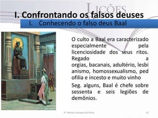 I. Confrontando os falsos deuses
   I. Conhecendo o falso deus Baal

               • O culto a Baal era caracterizado
                 especialmente                 pela
                 licenciosidade dos seus ritos.
                 Regado                           a
                 orgias, bacanais, adultério, lesbi
                 anismo, homossexualismo, ped
                 ofilia e incesto e muito vinho
               • Seg. alguns, Baal é chefe sobre
                 sessenta e seis legiões de
                 demônios.

              Pr. Moisés Sampaio de Paula        10
 