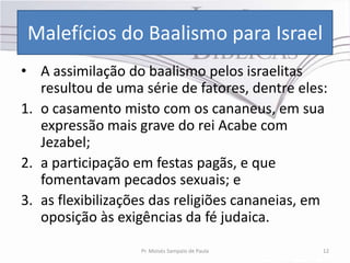 Malefícios do Baalismo para Israel
• A assimilação do baalismo pelos israelitas
   resultou de uma série de fatores, dentre eles:
1. o casamento misto com os cananeus, em sua
   expressão mais grave do rei Acabe com
   Jezabel;
2. a participação em festas pagãs, e que
   fomentavam pecados sexuais; e
3. as flexibilizações das religiões cananeias, em
   oposição às exigências da fé judaica.
                   Pr. Moisés Sampaio de Paula   12
 