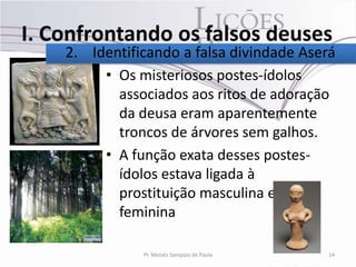 I. Confrontando os falsos deuses
    2. Identificando a falsa divindade Aserá
         • Os misteriosos postes-ídolos
           associados aos ritos de adoração
           da deusa eram aparentemente
           troncos de árvores sem galhos.
         • A função exata desses postes-
           ídolos estava ligada à
           prostituição masculina e
           feminina

               Pr. Moisés Sampaio de Paula   14
 