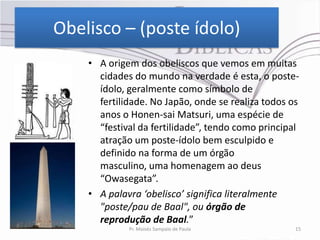 Obelisco – (poste ídolo)
    • A origem dos obeliscos que vemos em muitas
      cidades do mundo na verdade é esta, o poste-
      ídolo, geralmente como símbolo de
      fertilidade. No Japão, onde se realiza todos os
      anos o Honen-sai Matsuri, uma espécie de
      “festival da fertilidade”, tendo como principal
      atração um poste-ídolo bem esculpido e
      definido na forma de um órgão
      masculino, uma homenagem ao deus
      “Owasegata”.
    • A palavra ‘obelisco’ significa literalmente
      "poste/pau de Baal", ou órgão de
      reprodução de Baal.”
             Pr. Moisés Sampaio de Paula            15
 