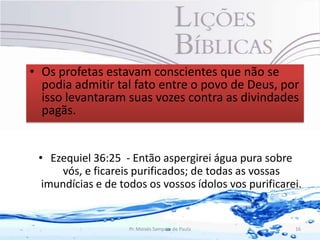 • Os profetas estavam conscientes que não se
  podia admitir tal fato entre o povo de Deus, por
  isso levantaram suas vozes contra as divindades
  pagãs.


 • Ezequiel 36:25 - Então aspergirei água pura sobre
      vós, e ficareis purificados; de todas as vossas
  imundícias e de todos os vossos ídolos vos purificarei.


                    Pr. Moisés Sampaio de Paula        16
 