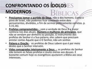 CONFRONTANDO OS ÍDOLOS
MODERNOS
• Precisamos tomar o partido de Deus, não o dos homens. Como o
  povo de Israel, não podemos ficar coxeando entre dois
  pensamentos, divididos, a fim de sermos politicamente corretos. p.
  3.15,16).
• Profetas comprometidos - com a verdade de Deus é a maior
  carência nos dias atuais. Homens e mulheres de princípios, que
  não se vendam por dinheiro ou posição. O instrumento dos
  profetas do Senhor é a Sua palavra, eles sabem que precisam
  prestar contas Àquele que é O Senhor, não um senhor.
• Palavra e Oração - os profetas de Deus sabem que é por meio
  destes que o Senhor intervém.
• Vidas consagradas inteiramente a Deus - os profetas do Senhor
  não temem os falsos profetas e muito menos aos deuses. É
  bastante comum hoje os evangélicos ajustarem a Bíblia aos seus
  interesses.

                          Pr. Moisés Sampaio de Paula              17
 