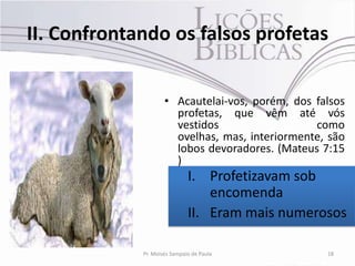 II. Confrontando os falsos profetas


                     • Acautelai-vos, porém, dos falsos
                       profetas, que vêm até vós
                       vestidos                  como
                       ovelhas, mas, interiormente, são
                       lobos devoradores. (Mateus 7:15
                       )
                              I. Profetizavam sob
                                  encomenda
                              II. Eram mais numerosos

             Pr. Moisés Sampaio de Paula           18
 