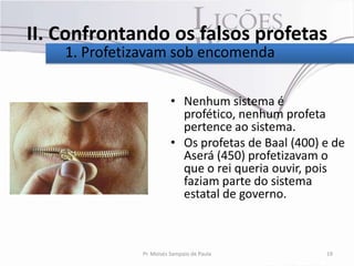 II. Confrontando os falsos profetas
    1. Profetizavam sob encomenda

                        • Nenhum sistema é
                          profético, nenhum profeta
                          pertence ao sistema.
                        • Os profetas de Baal (400) e de
                          Aserá (450) profetizavam o
                          que o rei queria ouvir, pois
                          faziam parte do sistema
                          estatal de governo.



              Pr. Moisés Sampaio de Paula           19
 