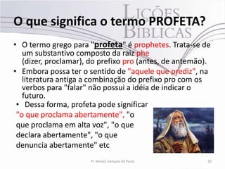 O que significa o termo PROFETA?
• O termo grego para "profeta" é prophetes. Trata-se de
   um substantivo composto da raiz phe
   (dizer, proclamar), do prefixo pro (antes, de antemão).
• Embora possa ter o sentido de "aquele que prediz", na
   literatura antiga a combinação do prefixo pro com os
   verbos para "falar" não possui a idéia de indicar o
   futuro.
 • Dessa forma, profeta pode significar
 "o que proclama abertamente", "o
 que proclama em alta voz", "o que
 declara abertamente", "o que
 denuncia abertamente" etc
                      Pr. Moisés Sampaio de Paula        20
 