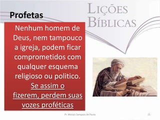 Profetas
 Nenhum homem de
Deus, nem tampouco
 a igreja, podem ficar
 comprometidos com
  qualquer esquema
 religioso ou politico.
       Se assim o
fizerem, perdem suas
    vozes proféticas
                 Pr. Moisés Sampaio de Paula   21
 