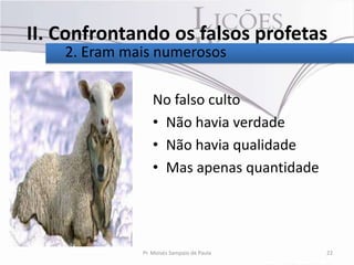II. Confrontando os falsos profetas
    2. Eram mais numerosos

                 No falso culto
                 • Não havia verdade
                 • Não havia qualidade
                 • Mas apenas quantidade




              Pr. Moisés Sampaio de Paula   22
 