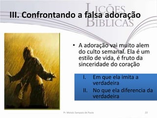 III. Confrontando a falsa adoração


                     • A adoração vai muito alem
                       do culto semanal. Ela é um
                       estilo de vida, é fruto da
                       sinceridade do coração
                              I.  Em que ela imita a
                                  verdadeira
                              II. No que ela diferencia da
                                  verdadeira

             Pr. Moisés Sampaio de Paula              23
 
