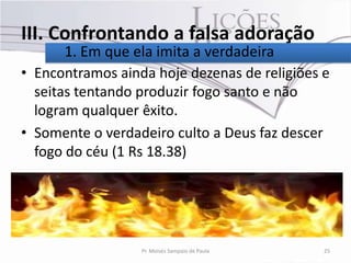 III. Confrontando a falsa adoração
       1. Em que ela imita a verdadeira
• Encontramos ainda hoje dezenas de religiões e
  seitas tentando produzir fogo santo e não
  logram qualquer êxito.
• Somente o verdadeiro culto a Deus faz descer
  fogo do céu (1 Rs 18.38)




                  Pr. Moisés Sampaio de Paula   25
 