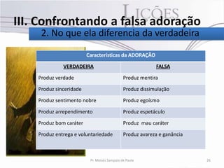 III. Confrontando a falsa adoração
     2. No que ela diferencia da verdadeira

                         Características da ADORAÇÃO

              VERDADEIRA          • texto                  FALSA

    Produz verdade                            Produz mentira

    Produz sinceridade                        Produz dissimulação

    Produz sentimento nobre                   Produz egoísmo

    Produz arrependimento                     Produz espetáculo

    Produz bom caráter                        Produz mau caráter

    Produz entrega e voluntariedade           Produz avareza e ganância



                          Pr. Moisés Sampaio de Paula                     26
 