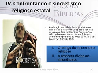 IV. Confrontando o sincretismo
   religioso estatal

                     •    A adoração verdadeira havia se misturado
                          com a falsa e o resultado não podia ser mais
                          desastroso. Esse problema da "mistura" do
                          culto hebreu com outras crenças foi uma
                          ameaça bem presente ao longo da história de
                          Israel (Êx 12.38; Ne 13.3).


                              I.  O perigo do sincretismo
                                  religioso
                              II. A resposta divina ao
                                  sincretismo.

             Pr. Moisés Sampaio de Paula                          28
 