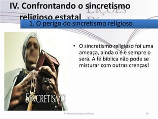 IV. Confrontando o sincretismo
   religioso estatal
    1. O perigo do sincretismo religioso


                        • O sincretismo religioso foi uma
                          ameaça, ainda o é e sempre o
                          será. A fé bíblica não pode se
                          misturar com outras crenças!




                Pr. Moisés Sampaio de Paula          29
 