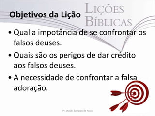 Objetivos da Lição
• Qual a impotância de se confrontar os
  falsos deuses.
• Quais são os perigos de dar crédito
  aos falsos deuses.
• A necessidade de confrontar a falsa
  adoração.

               Pr. Moisés Sampaio de Paula   3
 