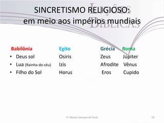 SINCRETISMO RELIGIOSO:
      em meio aos impérios mundiais

 Babilônia              Egito                            Grécia     Roma
• Deus sol              Osiris                           Zeus       Júpiter
• Lua (Rainha do céu)   Izis                             Afrodite   Vênus
• Filho do Sol          Horus                            Eros       Cupido




                           Pr. Moisés Sampaio de Paula                        33
 