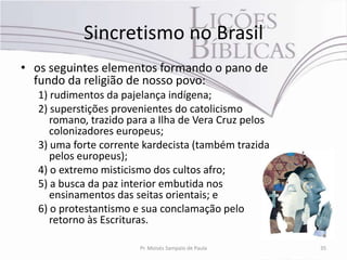 Sincretismo no Brasil
• os seguintes elementos formando o pano de
  fundo da religião de nosso povo:
   1) rudimentos da pajelança indígena;
   2) superstições provenientes do catolicismo
      romano, trazido para a Ilha de Vera Cruz pelos
      colonizadores europeus;
   3) uma forte corrente kardecista (também trazida
      pelos europeus);
   4) o extremo misticismo dos cultos afro;
   5) a busca da paz interior embutida nos
      ensinamentos das seitas orientais; e
   6) o protestantismo e sua conclamação pelo
      retorno às Escrituras.

                        Pr. Moisés Sampaio de Paula    35
 