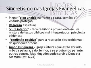 Sincretismo nas Igrejas Evangélicas
• Pingar “oleo ungido na frente da casa, comércio”
  visando proteção.
• Regreção espiritual,
• “cura interior” - técnica híbrida proveniente de um
  mistura de textos bíblicos mal interpretados, psicologia
  e hipnose
• “confissão positiva” para a resolução dos problemas
  de quaisquer ordens.
• Amor às riquezas - igrejas inteiras que estão abrindo
  mão da palavra, e do Senhor, e se prostrando perante
  outros deuses. Mas ninguém pode servir a Deus e a
  Mamom (Mt. 6.24)

                      Pr. Moisés Sampaio de Paula        39
 