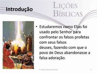 Introdução

             • Estudaremos como Elias foi
               usado pelo Senhor para
               confrontar os falsos profetas
               com seus falsos
               deuses, fazendo com que o
               povo de Deus abandonasse a
               falsa adoração.

              Pr. Moisés Sampaio de Paula      4
 