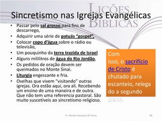 Sincretismo nas Igrejas Evangélicas
• Passar pelo sal grosso para fins de
  descarrego,
• Adquirir uma série de patuás “gospel”,
• Colocar copo d’água sobre o rádio ou
  televisão,
• Um pouquinho da terra trazida de Israel                Com
• Alguns mililitros de água do Rio Jordão,
• Os pedidos de oração devem ser
                                                         isso, o sacrifício
  queimados no Monte Sinai.                              de Cristo é
• Liturgia engessante e fria.                            chutado para
• Ovelhas que vivem “visitando” outras
  igrejas. Ora estão aqui, ora ali. Recebendo            escanteio, relega
  um ensino de uma maneira e de outra.                   do a segundo
  Que não tem uma referencia pastoral. São
  muito suscetíveis ao sincretismo religioso.            plano.

                           Pr. Moisés Sampaio de Paula                    40
 