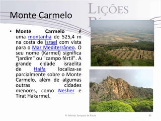 Monte Carmelo
• Monte         Carmelo        é
  uma montanha de 525,4 m
  na costa de Israel com vista
  para o Mar Mediterrâneo. O
  seu nome (Karmel) significa
  "jardim" ou "campo fértil". A
  grande     cidade    israelita
  de      Haifa     localiza-se
  parcialmente sobre o Monte
  Carmelo, além de algumas
  outras                cidades
  menores, como Nesher e
  Tirat Hakarmel.


                        Pr. Moisés Sampaio de Paula   43
 