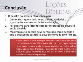 Conclusão
• O desafio do profeta Elias serviu para:
1. Demonstrar quem de fato era o Deus verdadeiro
   e, portanto, merecedor de toda adoração.
2. Foi decisivo para fazer retroceder o coração do povo até
   então dividido.
3. Mostrou que o pecado deve ser tratado como pecado e
   que a decisão de extirpá-lo deve ser tomada com firmeza.

        A luta contra a falsa adoração continua ainda hoje por parte
        dos que desejam ser fiéis a Deus. Não há como negar que ao
        nosso redor ecoam ainda os dons advindos de vários cultos
        falsos, alguns deles travestidos da piedade cristã. Assim como
        Elias, uma igreja triunfante deve levantar a sua voz a fim de que
        a verdadeira adoração prevaleça.
                           Pr. Moisés Sampaio de Paula                      45
 