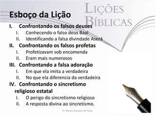 Esboço da Lição
I.     Confrontando os falsos deuses
     I.    Conhecendo o falso deus Baal
     II.   Identificando a falsa divindade Aserá
II. Confrontando os falsos profetas
     I.    Profetizavam sob encomenda
     II.   Eram mais numerosos
III. Confrontando a falsa adoração
     I.    Em que ela imita a verdadeira
     II.   No que ela diferencia da verdadeira
IV. Confrontando o sincretismo
  religioso estatal
     I.    O perigo do sincretismo religioso
     II.   A resposta divina ao sincretismo.
                            Pr. Moisés Sampaio de Paula   5
 