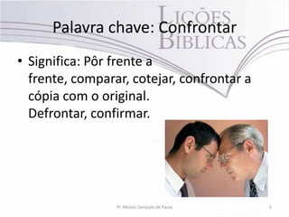 Palavra chave: Confrontar
• Significa: Pôr frente a
  frente, comparar, cotejar, confrontar a
  cópia com o original.
  Defrontar, confirmar.




                 Pr. Moisés Sampaio de Paula   6
 