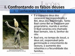 I. Confrontando os falsos deuses
    I. Conhecendo o falso deus Baal
                • É o supremo deus dos
                  cananeus, correspondendo a
                  Bel, deus dos babilônicos. Tanto
                  Baal como Bel se traduzem por
                  proprietário, marido e senhor.
                  O Baal cananeu era chamado
                  Baal Semain, isto é, Senhor do
                  céu.
                • Baal era, no tempo de Josué, o
                  deus sol, responsável pela
                  germinação e crescimento da
                  lavoura, o aumento dos
                  rebanhos e a fecundidade das
                  famílias.
               Pr. Moisés Sampaio de Paula       9
 