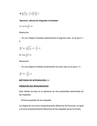 Ejercicio: cálculo de integrales inmediatas




Resolución:

 Es una integral inmediata perteneciente al segundo caso, en el que m =
4.




Resolución:

 Es una integral inmediata perteneciente al cuarto caso en el que a = 3.




MÉTODOS DE INTEGRACIÓN ( I )

Integración por descomposición

Este método se basa en la aplicación de dos propiedades elementales de
las integrales:

 Primera propiedad de las integrales

La integral de una suma (respectivamente diferencia) de funciones, es igual
a la suma (respectivamente diferencia) de las integrales de las funciones.
 