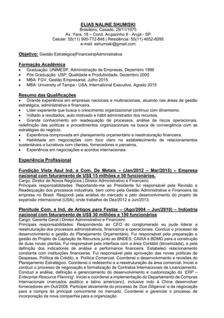 ELIAS NALINE SHUMISKI
Brasileiro, Casado, 29/11/1975
Av. Yara, 18 – Cond. Arujazinho II - Arujá - SP
Celular: 55(11) 995-772-848 | Residência: 55(11) 4652-6095
e-mail: eshumiski@gmail.com
Objetivo: Gestão Estratégica|Financeira|Administrativa
Formação Acadêmica
 Graduação: UNIMESP, Administração de Empresas, Dezembro 1996
 Pós Graduação: USP, Qualidade e Produtividade, Dezembro 2000
 MBA: FGV, Gestão Empresarial, Julho 2015
 MBA: University of Tampa - USA, International Executive, Agosto 2015
Resumo das Qualificações
 Grande experiência em empresas nacionais e multinacionais, atuando nas áreas de gestão
estratégica, administrativa e financeira.
 Líder experiente que busca o crescimento organizacional contínuo com dinamismo.
 Voltado a resultados, auto motivado e hábil administrador dos recursos.
 Grande conhecimento em readequação de processos, análise de riscos operacionais,
redefinição das políticas e procedimentos organizacionais na busca de convergência com as
estratégias do negócio.
 Experiência comprovada em planejamento orçamentário e reestruturação financeira.
 Habilidade em negociações com foco claro no estabelecimento de relacionamentos
sustentáveis e lucrativos com clientes, fornecedores e parceiros.
 Experiência em negociações e acordos internacionais.
Experiência Profissional
Fundição Vista Azul Ind. e Com. De Metais – (Jan/2012 – Mar/2015) – Empresa
nacional com faturamento de US$ 15 milhões e 50 funcionários.
Cargo: Diretor de Novos Negócios | Diretor Administrativo e Financeiro
Principais responsabilidades: Reportando-me ao Presidente fui responsável pela Revisão e
Readequação dos processos industriais, bem como pela Gestão Administrativa e Financeira da
empresa no Brasil. Respondi pela análise do mercado e pelo desenvolvimento do projeto de
expansão internacional (USA), onde trabalhei de Dez/2012 a Jun/2013.
Plenitude Com. e Ind. de Artigos para Festas – (Ago/2004 – Jun/2010) – Indústria
nacional com faturamento de US$ 30 milhões e 150 funcionários
Cargo: Gerente Geral | Diretor Administrativo e Financeiro
Principais responsabilidades: Respondendo ao CEO do conglomerado eu pude liderar a
reestruturação dos processos administrativos, financeiros e operacionais. Conduzi o processo de
desenvolvimento e gestão do Planejamento Orçamentário. Fui responsável pela preparação e
gestão do Projeto de Captação de Recursos junto ao BNDES, CAIXA e BDMG para a construção
de duas novas plantas. Fui responsável pela interface com a área Contábil (terceirizada), e pela
definição dos indicadores de análise e performance financeira. Estabeleci relacionamento
constante com instituições financeiras. Fui responsável pela aprovação das novas políticas de
Despesas, Política de Crédito, e Política Comercial. Coordenei o desenvolvimento e revisões do
Planejamento Estratégico. Coordenei o redesenho e a reestruturação da área comercial. Iniciei e
conduzi o processo de negociação e formalização de Contratos Internacionais de Licenciamento.
Conduzi a análise, definição e gerenciamento do desenvolvimento e customização do ‘ERP –
Enterprise Resource Planning’. Iniciei e coordenei a implementação do Departamento de Compras
Internacionais (mercados asiático e latino americano), inclusive indo à China desenvolver
fornecedores em Out/2008. Participei ativamente do processo de ‘Due Diligence’ e da negociação
para a compra do principal concorrente no mercado. Coordenei e gerenciei o processo de
incorporação da nova companhia para a organização.
 