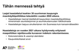 Tähän mennessä tehtyä
Laajat haastattelut koskien 30 suurimman kaupungin
maankäyttöpolitiikkaa toteutettiin vuoden 2020 aikana.
• Haastattelujen teemat käsittelivät kaupunkien maankäyttöpolitiikkaa
nimenomaan asuntotarjonnan ja asumiskustannusten näkökulmasta
• Haastattelujen laajuus ainutkertainen niin Suomessa kuin kansainvälisestikin
Haastatteluja on vuoden 2021 aikana hyödynnetty erityisesti
maapolitiikan rajoittavuutta kuvaavan indeksin rakentamisessa.
• Kokonaisindeksi & useampi alaindeksi
• Kaupunkikohtaiset arvot
3
 