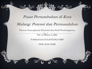 Pusat Pertumbuhan di Kota
Malang: Potensi dan Permasalahan
Thomas SosecoJurnal Ekonomi dan Studi Pembangunan,
Vol. 3, Nomor 1, 2011
NAMA:ELIA SULISTIANA HRP
NIM :01.01.19.008
 