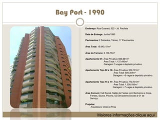 Bay Port - 1990
         Endereço: Rua Guarará, 522 - Jd. Paulista

         Data de Entrega: Junho/1990

         Pavimentos: 2 Subsolos, Térreo, 17 Pavimentos.

         Área Total: 15.640, 51m²

         Área do Terreno: 2.136,76m²

         Apartamento 01: Área Privativa: 669,881m²
                         Área Total: 1.137,493m²
                         Garagem: 5 vagas e depósito privativo.

         Apartamento Tipo 02 a 16: Área Privativa: 539,181m²
                                   Área Total: 909,304m²
                                  Garagem: +5 vagas e depósito privativo.

         Apartamento Tipo 15 e 17: Área Privativa: 770,701m²
                                   Área Total: 1.309,185m²
                                  Garagem: +7 vagas e depósito privativo.

         Área Comum: Hall Social, Salão de Festas com Banheiros e Copa,
             Fitness, Sauna, Piscina, 02 Elevadores Sociais e 01 de
             Serviço.

         Projetos:
              Arquitetura: Octávio Pires


                     Maiores informações clique aqui
 