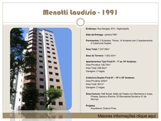 Menotti Laudísio - 1991
             Endereço: Rua Sergipe, 673 - Higienópolis

             Data de Entrega: Janeiro/1991

             Pavimentos: 2 Subsolos, Térreo, 14 Andares com 2 Apartamentos,
                 2 Coberturas Duplex.

             Área Total: 7.337,59m²

             Área do Terreno: 1.002,43m²

             Apartamentos Tipo Final 01 - 1º ao 14º Andares:
             Área Privativa: 126,75m²
             Área Total: 238,54m²
             Garagem: 2 Vagas.

             Cobertura Duplex Final 01 - 15º e 16º Andares:
             Área Privativa: 225m²
             Área Total: 361m²
             Garagem: 2 Vagas.

             Área Comum: Hall Social, Salão de Festas com Banheiros e Copa,
                 Fitness, Sauna e Piscina, 02 Elevadores Sociais e 01 de
                 Serviço.

             Projetos
                 Arquitetura: Octávio Pires


                        Maiores informações clique aqui
 