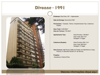 Divonne - 1991
        Endereço: Rua Pará, 357 – Higienópolis

        Data de Entrega: Novembro/1991

        Pavimentos: 1 Subsolo, Térreo, 8 Apartamentos Tipo, Cobertura
            Duplex.

        Área Total: 3.400,69m²
        Área do Terreno: 735,49m²

        Apartamento Tipo:             Área Privativa: 139,69m²
                                      Área Total: 350,71m²
                                      Garagem: 2 Vagas

        Cobertura (Duplex):           Área Privativa: 264,11m²
                                      Área Total: 595,03m²
                                      Garagem: 3 Vagas

        Área Comum: Hall Social, Salão de Festas com Banheiros e Copa,
            Piscina, 01 Elevador Social e 01 de Serviço.

        Projetos:
        Arquitetura: Octávio Pires




                   Maiores informações clique aqui
 