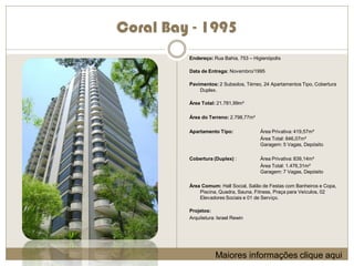 Coral Bay - 1995
         Endereço: Rua Bahia, 753 – Higienópolis

         Data de Entrega: Novembro/1995

         Pavimentos: 2 Subsolos, Térreo, 24 Apartamentos Tipo, Cobertura
             Duplex.

         Área Total: 21.781,99m²

         Área do Terreno: 2.798,77m²

         Apartamento Tipo:             Área Privativa: 419,57m²
                                       Área Total: 846,07m²
                                       Garagem: 5 Vagas, Depósito

         Cobertura (Duplex) :          Área Privativa: 839,14m²
                                       Área Total: 1.476,31m²
                                       Garagem: 7 Vagas, Depósito

         Área Comum: Hall Social, Salão de Festas com Banheiros e Copa,
             Piscina, Quadra, Sauna, Fitness, Praça para Veículos, 02
             Elevadores Sociais e 01 de Serviço.

         Projetos:
         Arquitetura: Israel Rewin




                     Maiores informações clique aqui
 