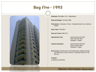 Bay Five - 1995
         Endereço: Rua Bahia, 700 – Higienópolis

         Data de Entrega: Fevereiro/1995

         Pavimentos: 2 Subsolos, Térreo, 13 Apartamentos Tipo, Cobertura
             Duplex.

         Área Total: 6.760,29m²

         Área do Terreno: 882,07m²

         Apartamento Tipo:             Área Privativa: 201,25m²
                                       Área Total: 457,46m²
                                       Garagem: 4 Vagas,

         Cobertura (Duplex):           Área Privativa: 404,03m²
                                       Área Total: 813,36m²
                                       Garagem: 6 Vagas

         Área Comum: Hall Social com Pé-direito Duplo, Salão de Festas
             com Banheiros e Copa, Piscina, 01 Elevador Social e 01 de
             Serviço.

         Projetos:
         Arquitetura: Israel Rewi




                     Maiores informações clique aqui
 