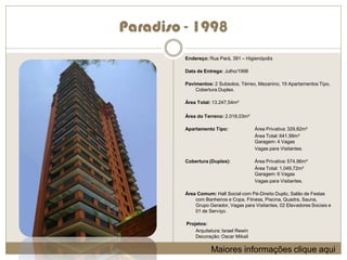 Paradiso - 1998
         Endereço: Rua Pará, 391 – Higienópolis

         Data de Entrega: Julho/1998

         Pavimentos: 2 Subsolos, Térreo, Mezanino, 19 Apartamentos Tipo,
             Cobertura Duplex.

         Área Total: 13.247,54m²

         Área do Terreno: 2.018,03m²

         Apartamento Tipo:               Área Privativa: 329,82m²
                                         Área Total: 641,99m²
                                         Garagem: 4 Vagas
                                         Vagas para Visitantes.

         Cobertura (Duplex):             Área Privativa: 574,96m²
                                         Área Total: 1,049,72m²
                                         Garagem: 6 Vagas
                                         Vagas para Visitantes.

         Área Comum: Hall Social com Pé-Direito Duplo, Salão de Festas
             com Banheiros e Copa, Fitness, Piscina, Quadra, Sauna,
             Grupo Gerador, Vagas para Visitantes, 02 Elevadores Sociais e
             01 de Serviço.

         Projetos:
             Arquitetura: Israel Rewin
             Decoração: Oscar Mikail

                    Maiores informações clique aqui
 