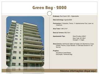 Green Bay - 2000
         Endereço: Rua Ceará, 529 – Higienópolis

         Data de Entrega: Agosto/2000

         Pavimentos: 2 Subsolos, Térreo, 11 Apartamentos Tipo, Lazer na
             Cobertura.

         Área Total: 4.967,21m²

         Área do Terreno: 800,73m²

         Apartamento Tipo:               Área Privativa: 226m²
                                         Área Total: 451,56m²
                                         Garagem: 3 Vagas

         Área Comum: Hall Social, Salão de Festas com Banheiros e Copa,
             Fitness, Piscina, Grupo Gerador, 01 Elevador Social e 01 de
             Serviço.

         Projetos:
             Arquitetura: Israel Rewin
             Decoração: Teresinha Nigr




                    Maiores informações clique aqui
 