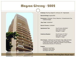 Mayson Giverny - 2002
            Endereço: Rua Eng. Edgard E. de Souza, 221 –Higienópolis

            Data de Entrega: Agosto/2002

            Pavimentos: 2 Subsolos, Térreo, Mezanino, 19 Apartamentos Tipo,
                Cobertura Duplex.

            Área Total: 16.086,56m²

            Área do Terreno: 2.229,68m²

            Apartamento Tipo:               Área Privativa: 469,620m²
                                            Área Total: 771,96m²
                                            Garagem: 5 Vagas

            Cobertura (Duplex):             Área Privativa: 917,55m²
                                            Área Total: 1.419,38m²
                                            Garagem: 8 Vagas

            Área Comum: Hall Social com Pé-Direito Triplo, Salão de Festas
                com Banheiros e Copa, Fitness, Sauna, Piscina Coberta
                e Pátio para Veículos, Vagas para Visitantes, Grupo Gerador,
                02 Elevadores Sociais e 01 de Serviço,

            Projetos
                Arquitetura: Israel Rewin
                Paisagismo: Oscar Mikail
                Decoração: DW Santan



                       Maiores informações clique aqui
 